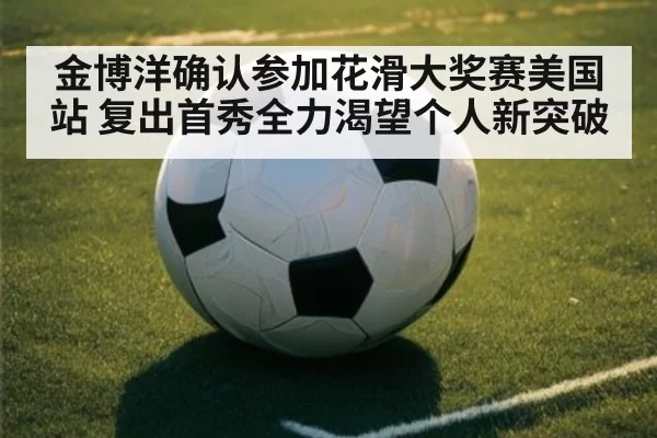 金博洋确认参加花滑大奖赛美国站 复出首秀全力渴望个人新突破