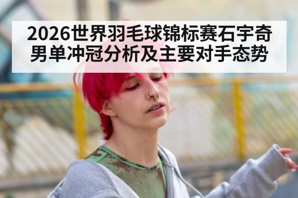 2026世界羽毛球锦标赛石宇奇男单冲冠分析及主要对手态势